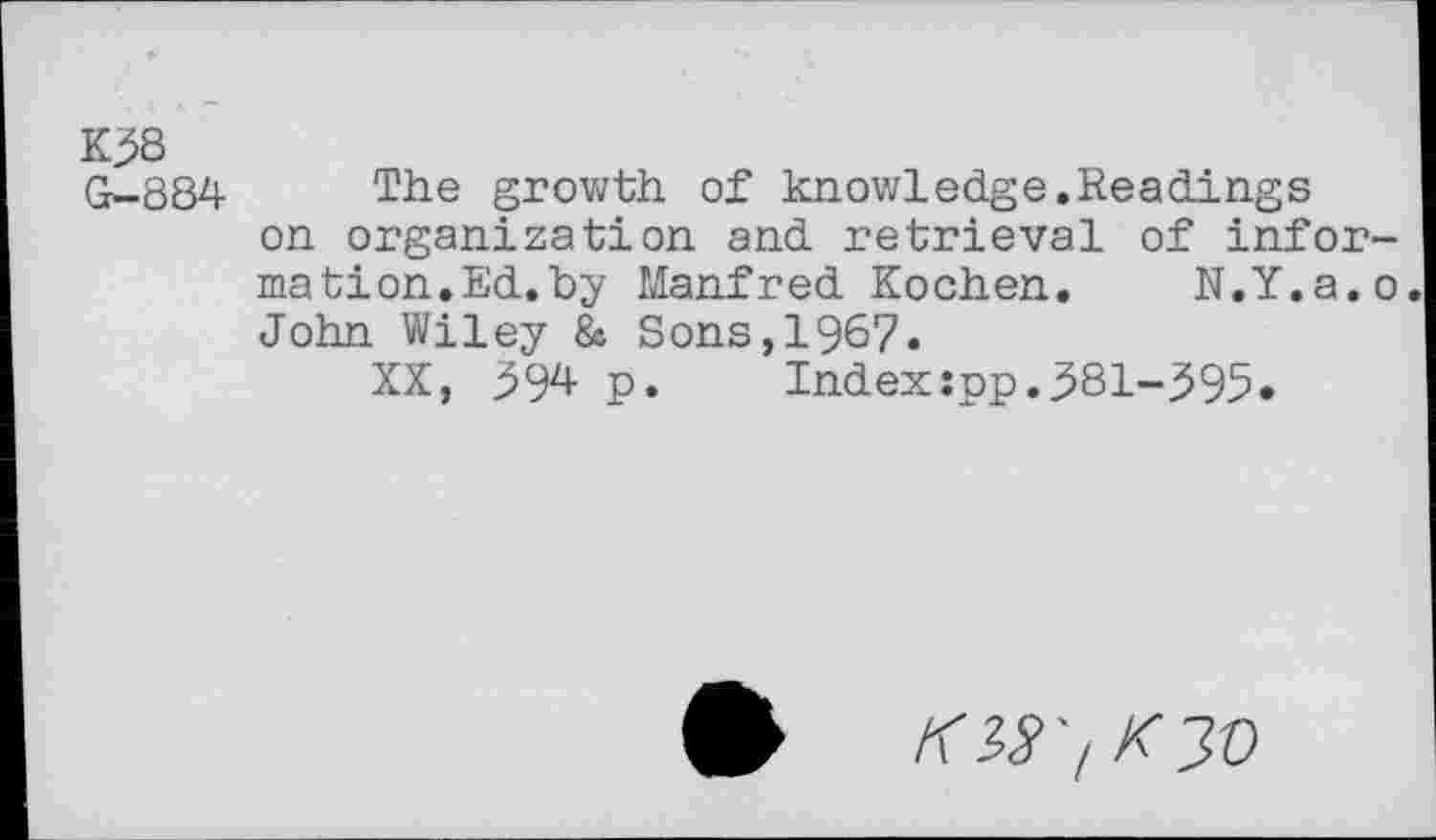 ﻿K38 G-884
The growth of knowledge.Readings on organization and retrieval of information.Ed. by Manfred Kochen. N.Y.a.o John Wiley 8c Sons,1967.
XX, 394 p.	Index:pp.381-395«